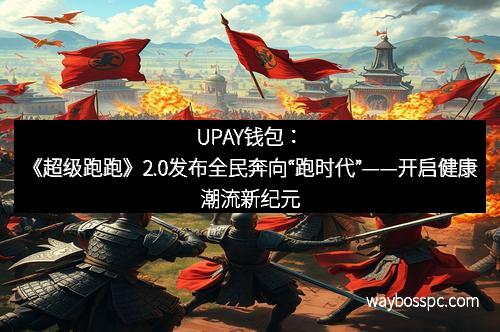 UPAY钱包：《超级跑跑》2.0发布全民奔向“跑时代”——开启健康潮流新纪元